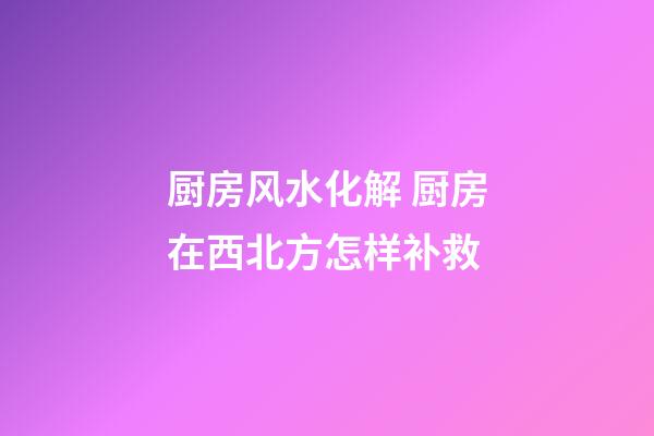厨房风水化解 厨房在西北方怎样补救